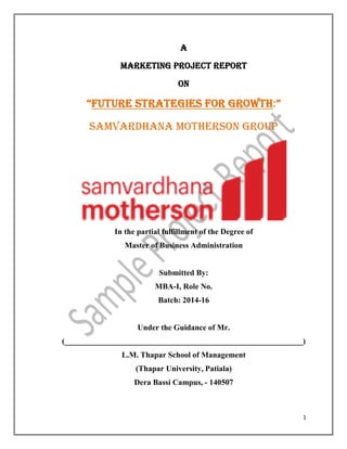 1
A
Marketing Project Report
On
“future strategies for growth:”
Samvardhana Motherson Group
In the partial fulfillment of the Degree of
Master of Business Administration
Submitted By:
MBA-I, Role No.
Batch: 2014-16
Under the Guidance of Mr.
(____________________________________________________________)
L.M. Thapar School of Management
(Thapar University, Patiala)
Dera Bassi Campus, - 140507
 
