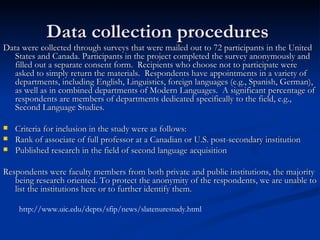 Data collection procedures  Data were collected through surveys that were mailed out to 72 participants in the United States and Canada. Participants in the project completed the survey anonymously and filled out a separate consent form.  Recipients who choose not to participate were asked to simply return the materials.  Respondents have appointments in a variety of departments, including English, Linguistics, foreign languages (e.g., Spanish, German), as well as in combined departments of Modern Languages.  A significant percentage of respondents are members of departments dedicated specifically to the field, e.g., Second Language Studies.   Criteria for inclusion in the study were as follows: Rank of associate of full professor at a Canadian or U.S. post-secondary institution Published research in the field of second language acquisition   Respondents were faculty members from both private and public institutions, the majority being research oriented. To protect the anonymity of the respondents, we are unable to list the institutions here or to further identify them. http://www.uic.edu/depts/sfip/news/slatenurestudy.html 