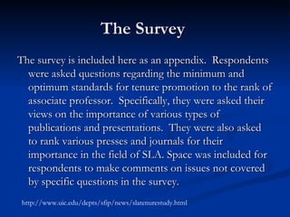The Survey  The survey is included here as an appendix.  Respondents were asked questions regarding the minimum and optimum standards for tenure promotion to the rank of associate professor.  Specifically, they were asked their views on the importance of various types of publications and presentations.  They were also asked to rank various presses and journals for their importance in the field of SLA. Space was included for respondents to make comments on issues not covered by specific questions in the survey.  http://www.uic.edu/depts/sfip/news/slatenurestudy.html 