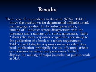 Results  There were 45 respondents to the study (63%).  Table 1 shows the breakdown for departmental affiliation, rank and language studied. In the subsequent tables, a ranking of 1 indicates strong disagreement with the statement and a ranking of 5, strong agreement.  Table 2 shows the mean responses to questions pertaining to the publication of a book as a tenure requirement. Tables 3 and 4 display responses on issues other than book publication, principally, the use of journal articles as a criterion for tenure and promotion. Table 5 displays the ranking of major journals that publish work in SLA.  