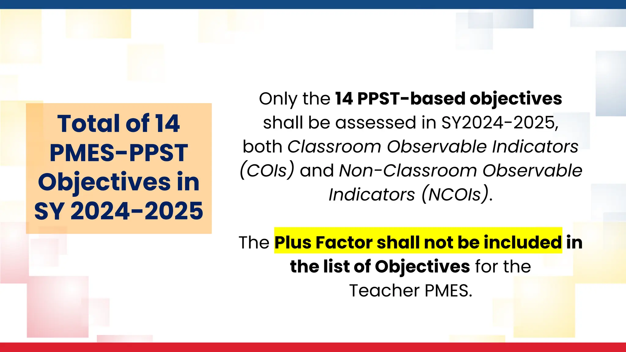 Only the 14 PPST-based objectives
shall be assessed in SY2024-2025,
both Classroom Observable Indicators
(COIs) and Non-Classroom Observable
Indicators (NCOIs).
The Plus Factor shall not be included in
the list of Objectives for the
Teacher PMES.
Total of 14
PMES-PPST
Objectives in
SY 2024-2025
 