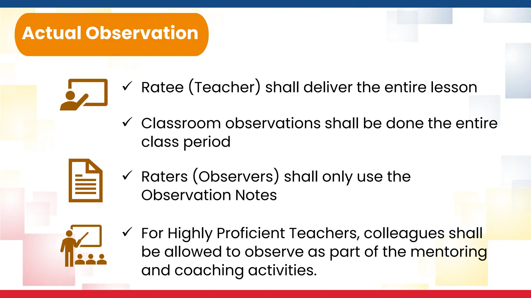 ✓ Ratee (Teacher) shall deliver the entire lesson
Actual Observation
✓ Classroom observations shall be done the entire
class period
✓ Raters (Observers) shall only use the
Observation Notes
✓ For Highly Proficient Teachers, colleagues shall
be allowed to observe as part of the mentoring
and coaching activities.
 