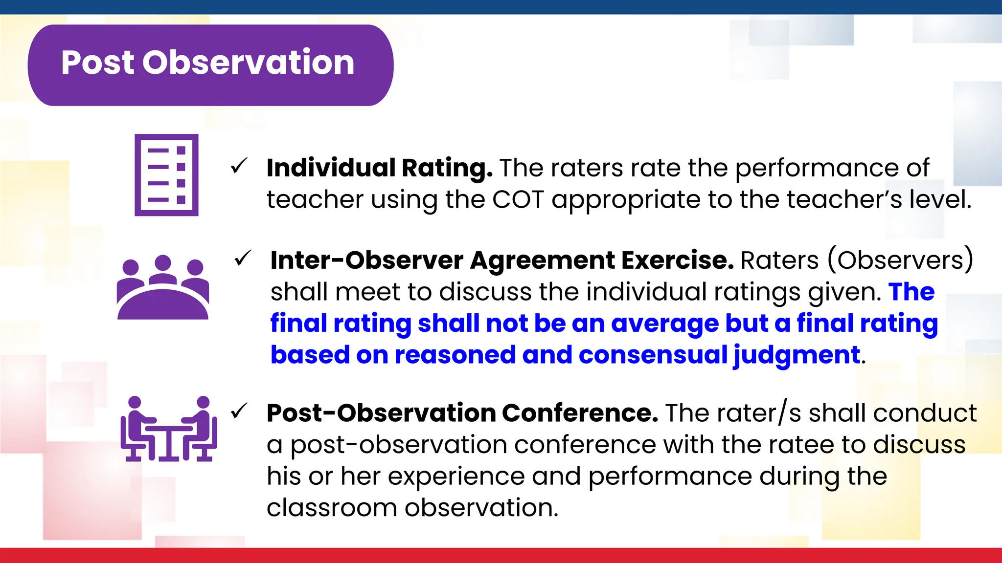 ✓ Individual Rating. The raters rate the performance of
teacher using the COT appropriate to the teacher’s level.
Post Observation
✓ Inter-Observer Agreement Exercise. Raters (Observers)
shall meet to discuss the individual ratings given. The
final rating shall not be an average but a final rating
based on reasoned and consensual judgment.
✓ Post-Observation Conference. The rater/s shall conduct
a post-observation conference with the ratee to discuss
his or her experience and performance during the
classroom observation.
 