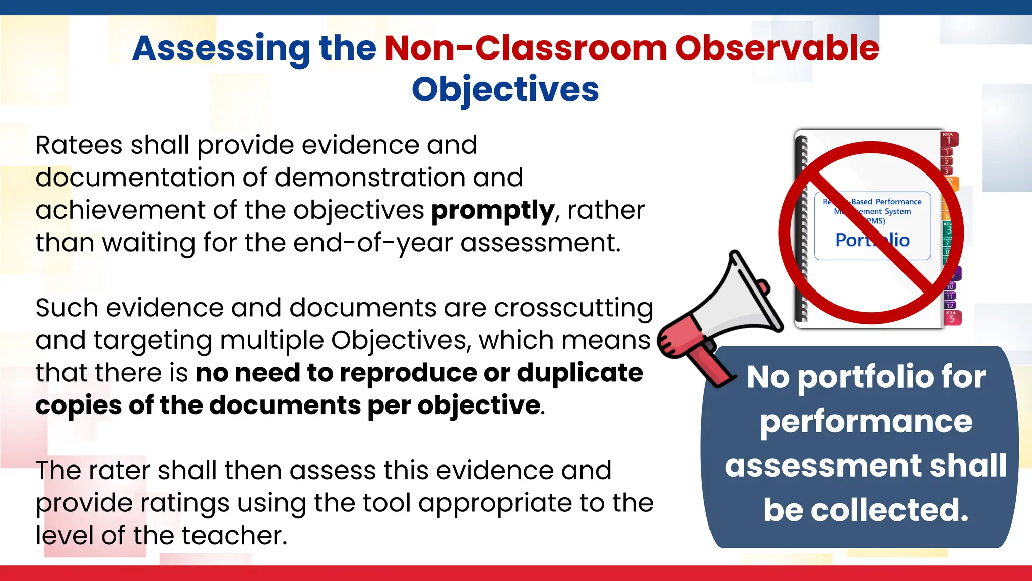 Assessing the Non-Classroom Observable
Objectives
Ratees shall provide evidence and
documentation of demonstration and
achievement of the objectives promptly, rather
than waiting for the end-of-year assessment.
Such evidence and documents are crosscutting
and targeting multiple Objectives, which means
that there is no need to reproduce or duplicate
copies of the documents per objective.
The rater shall then assess this evidence and
provide ratings using the tool appropriate to the
level of the teacher.
No portfolio for
performance
assessment shall
be collected.
 