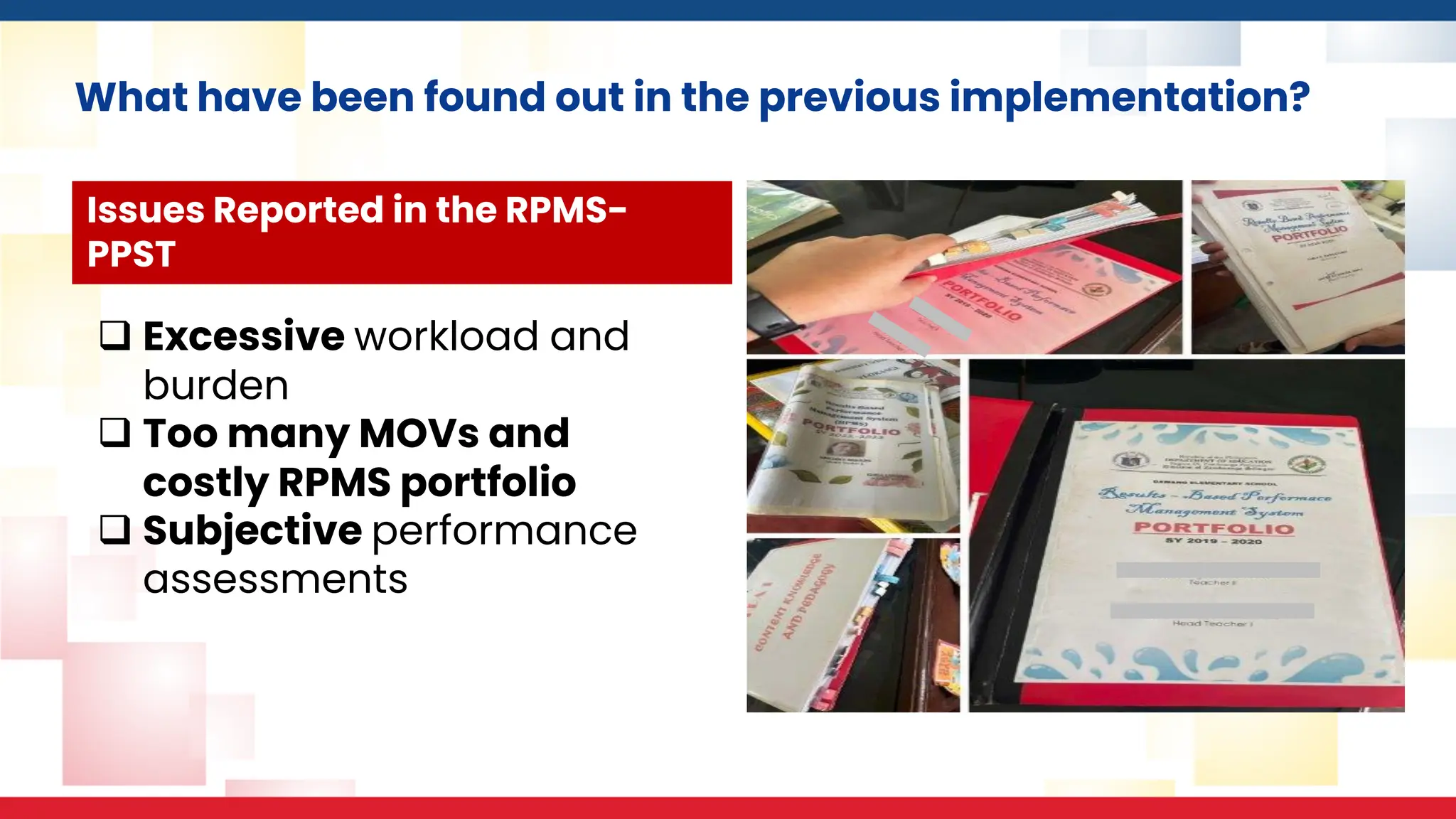 What have been found out in the previous implementation?
❑ Excessive workload and
burden
❑ Too many MOVs and
costly RPMS portfolio
❑ Subjective performance
assessments
Issues Reported in the RPMS-
PPST
 