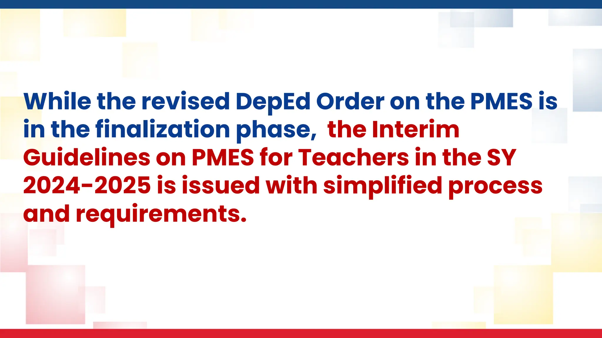 While the revised DepEd Order on the PMES is
in the finalization phase, the Interim
Guidelines on PMES for Teachers in the SY
2024-2025 is issued with simplified process
and requirements.
 