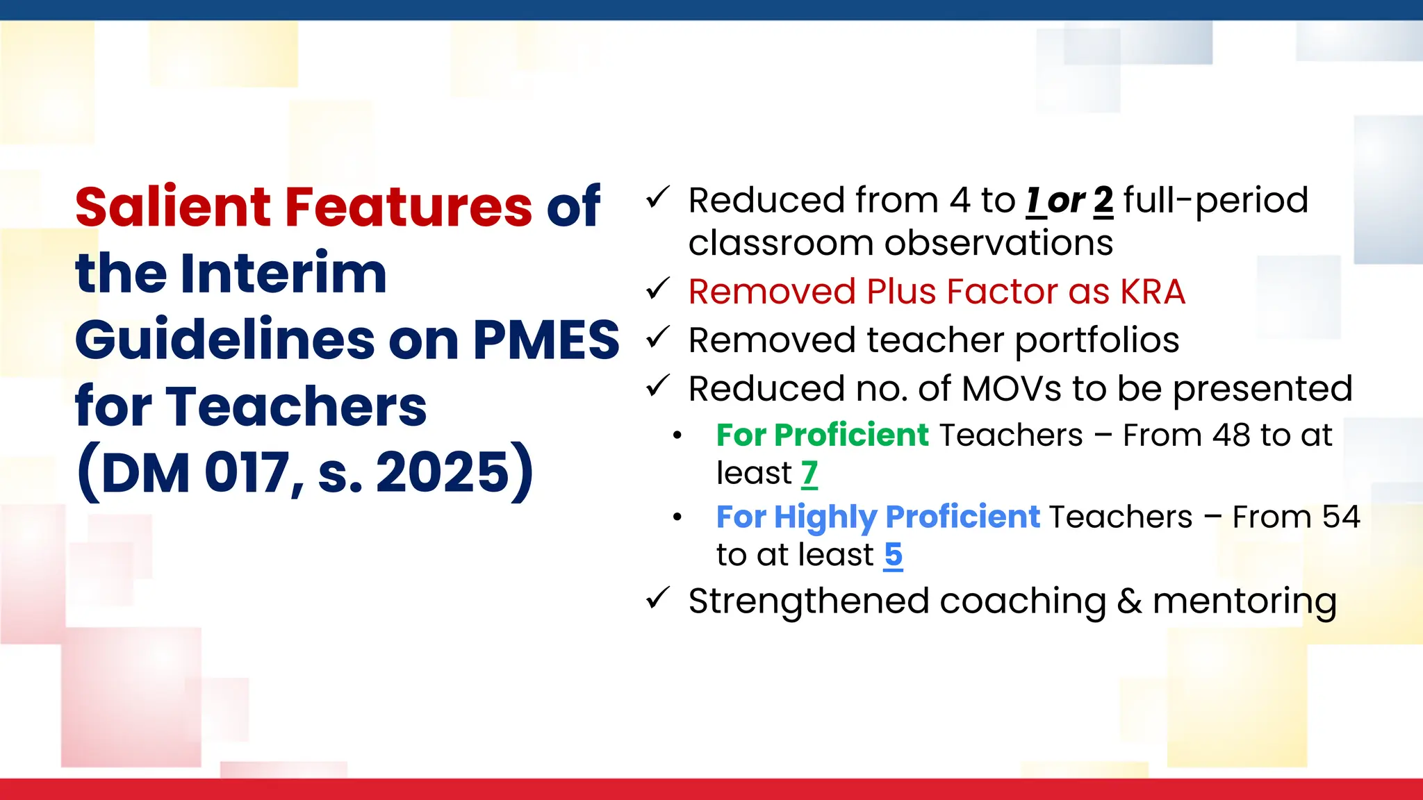 Salient Features of
the Interim
Guidelines on PMES
for Teachers
(DM 017, s. 2025)
✓ Reduced from 4 to 1 or 2 full-period
classroom observations
✓ Removed Plus Factor as KRA
✓ Removed teacher portfolios
✓ Reduced no. of MOVs to be presented
• For Proficient Teachers – From 48 to at
least 7
• For Highly Proficient Teachers – From 54
to at least 5
✓ Strengthened coaching & mentoring
 