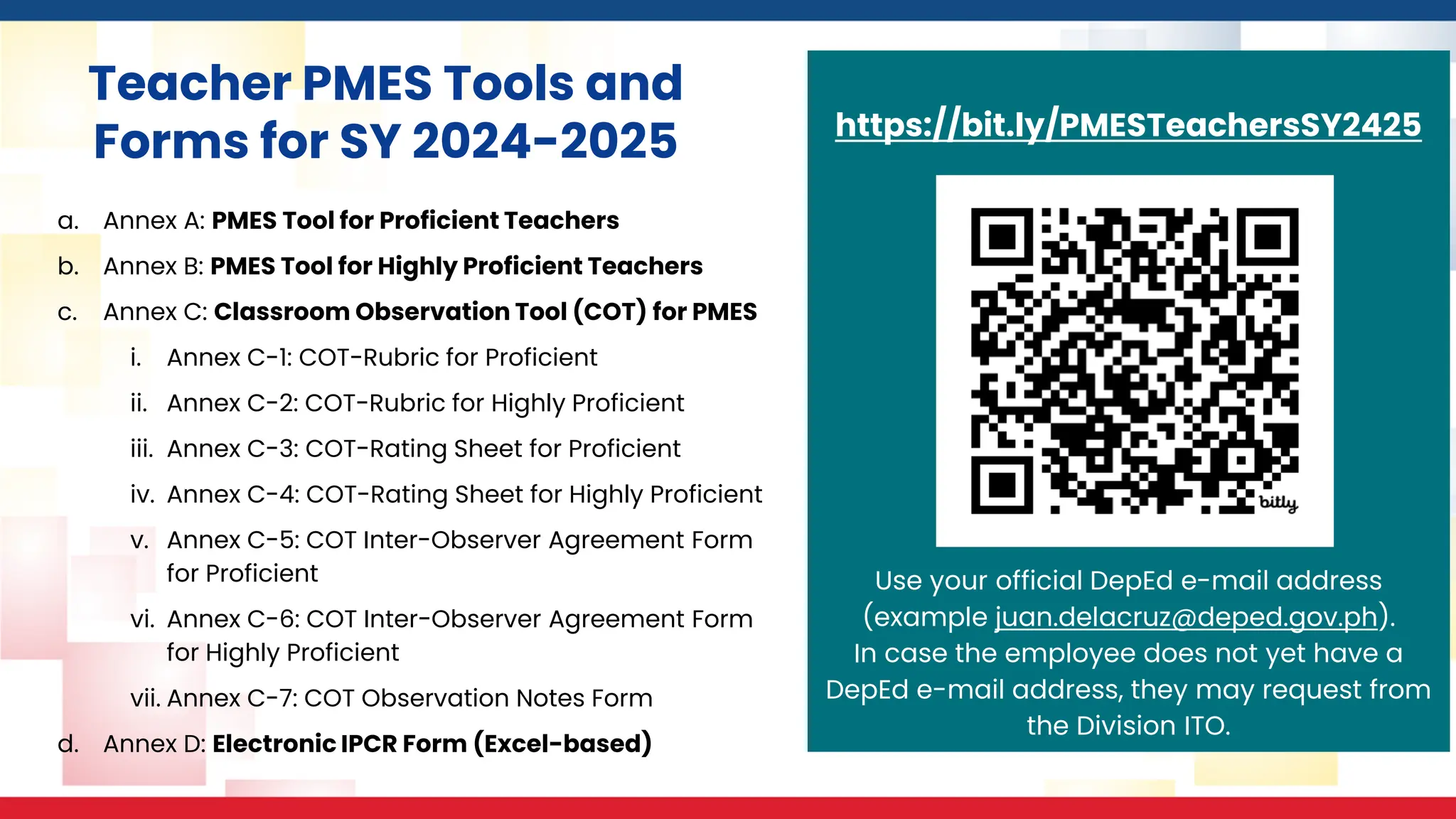 https://bit.ly/PMESTeachersSY2425
Use your official DepEd e-mail address
(example juan.delacruz@deped.gov.ph).
In case the employee does not yet have a
DepEd e-mail address, they may request from
the Division ITO.
Teacher PMES Tools and
Forms for SY 2024-2025
a. Annex A: PMES Tool for Proficient Teachers
b. Annex B: PMES Tool for Highly Proficient Teachers
c. Annex C: Classroom Observation Tool (COT) for PMES
i. Annex C-1: COT-Rubric for Proficient
ii. Annex C-2: COT-Rubric for Highly Proficient
iii. Annex C-3: COT-Rating Sheet for Proficient
iv. Annex C-4: COT-Rating Sheet for Highly Proficient
v. Annex C-5: COT Inter-Observer Agreement Form
for Proficient
vi. Annex C-6: COT Inter-Observer Agreement Form
for Highly Proficient
vii. Annex C-7: COT Observation Notes Form
d. Annex D: Electronic IPCR Form (Excel-based)
 