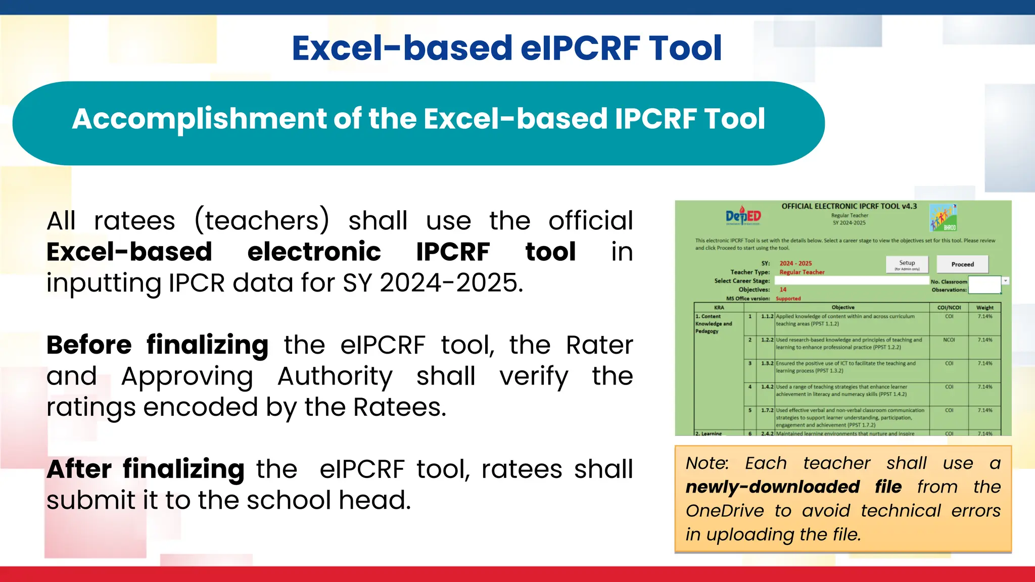 Excel-based eIPCRF Tool
Accomplishment of the Excel-based IPCRF Tool
All ratees (teachers) shall use the official
Excel-based electronic IPCRF tool in
inputting IPCR data for SY 2024-2025.
Before finalizing the eIPCRF tool, the Rater
and Approving Authority shall verify the
ratings encoded by the Ratees.
After finalizing the eIPCRF tool, ratees shall
submit it to the school head.
Note: Each teacher shall use a
newly-downloaded file from the
OneDrive to avoid technical errors
in uploading the file.
 