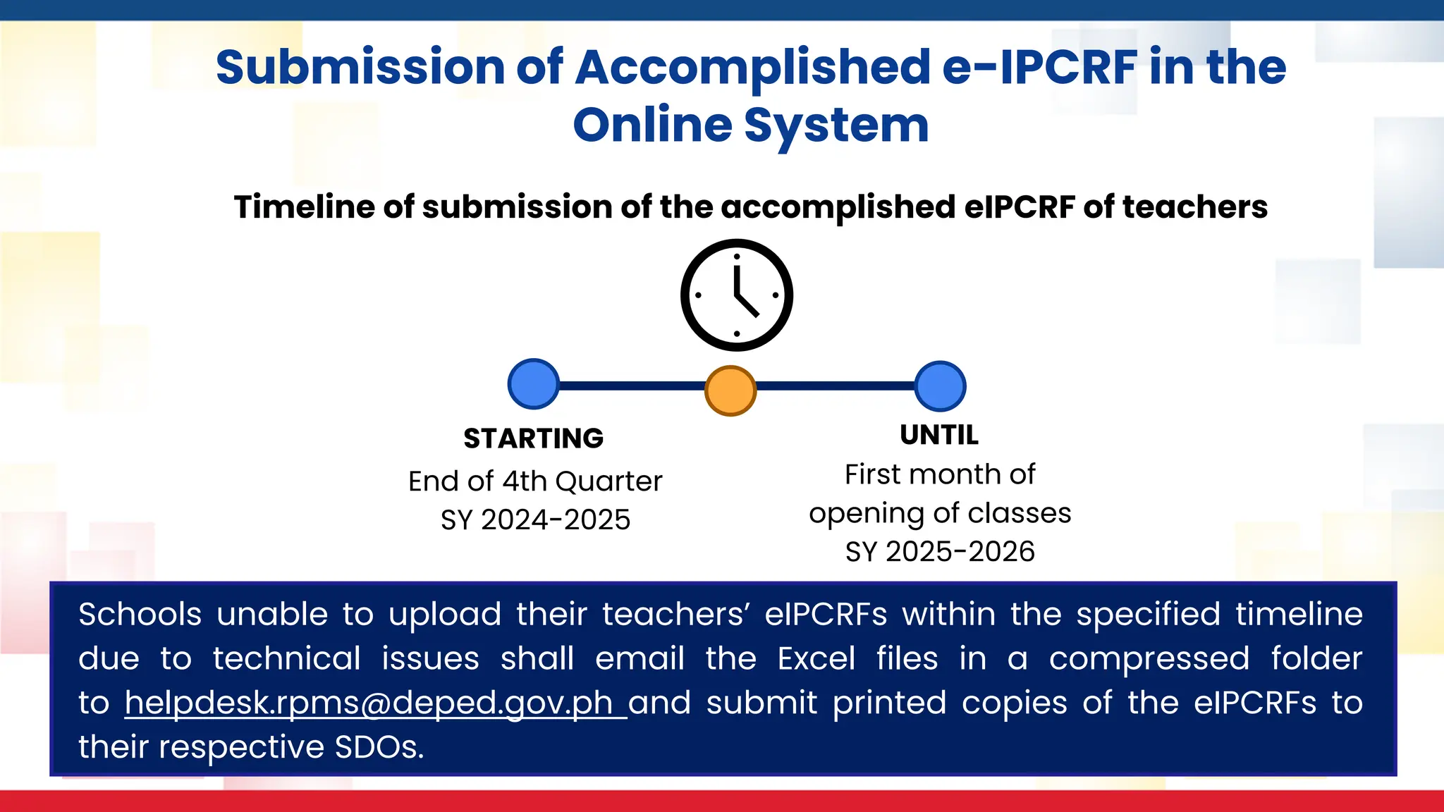 Submission of Accomplished e-IPCRF in the
Online System
Timeline of submission of the accomplished eIPCRF of teachers
STARTING
End of 4th Quarter
SY 2024-2025
UNTIL
First month of
opening of classes
SY 2025-2026
Schools unable to upload their teachers’ eIPCRFs within the specified timeline
due to technical issues shall email the Excel files in a compressed folder
to helpdesk.rpms@deped.gov.ph and submit printed copies of the eIPCRFs to
their respective SDOs.
 