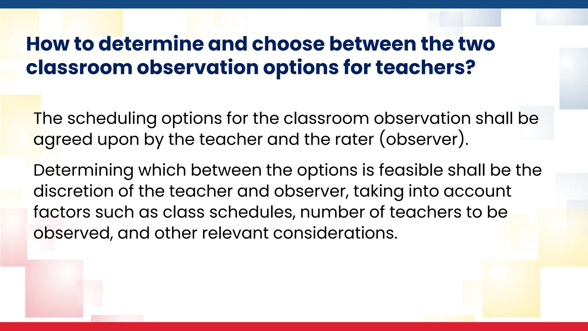 How to determine and choose between the two
classroom observation options for teachers?
The scheduling options for the classroom observation shall be
agreed upon by the teacher and the rater (observer).
Determining which between the options is feasible shall be the
discretion of the teacher and observer, taking into account
factors such as class schedules, number of teachers to be
observed, and other relevant considerations.
 