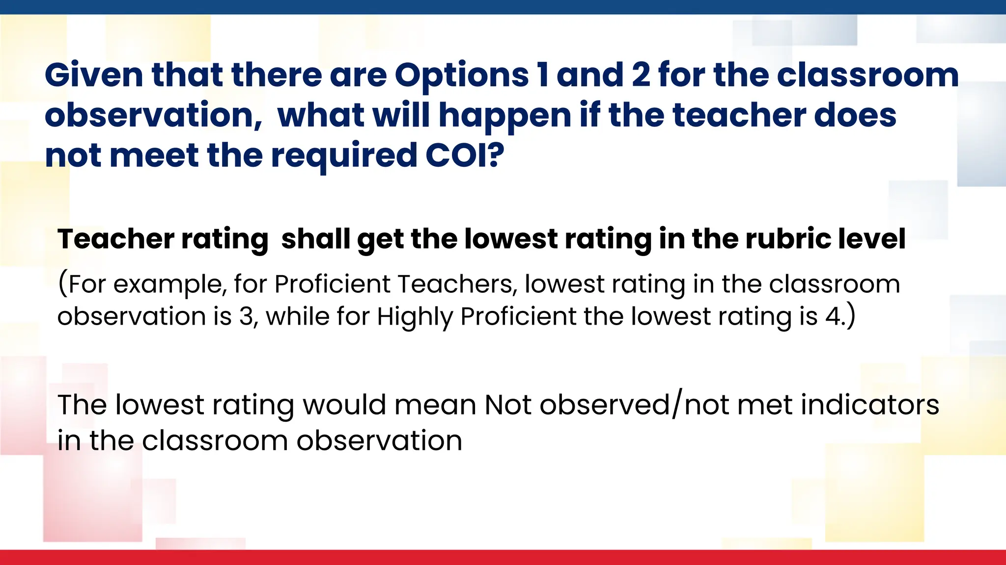 Given that there are Options 1 and 2 for the classroom
observation, what will happen if the teacher does
not meet the required COI?
Teacher rating shall get the lowest rating in the rubric level
(For example, for Proficient Teachers, lowest rating in the classroom
observation is 3, while for Highly Proficient the lowest rating is 4.)
The lowest rating would mean Not observed/not met indicators
in the classroom observation
 