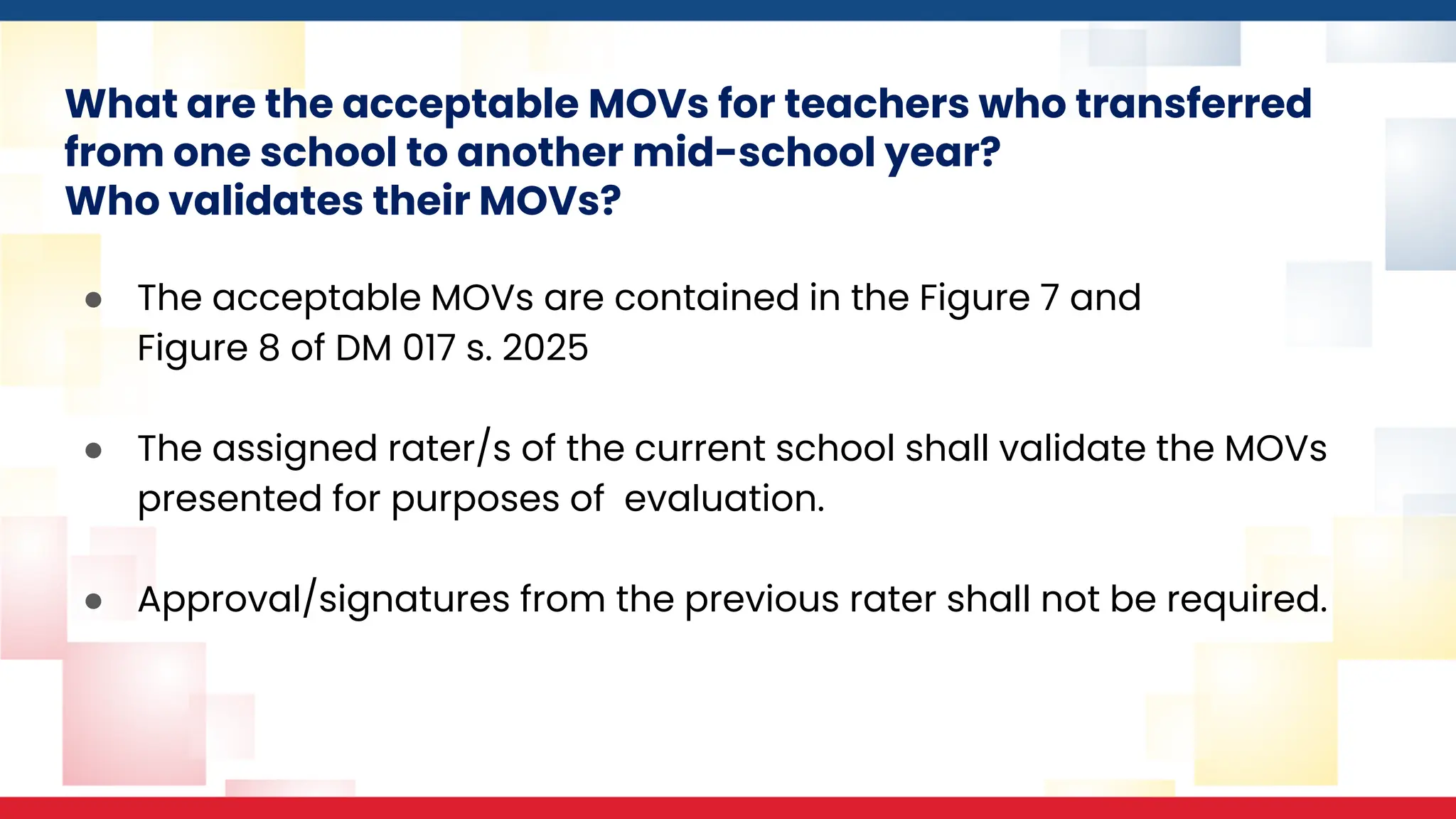 What are the acceptable MOVs for teachers who transferred
from one school to another mid-school year?
Who validates their MOVs?
● The acceptable MOVs are contained in the Figure 7 and
Figure 8 of DM 017 s. 2025
● The assigned rater/s of the current school shall validate the MOVs
presented for purposes of evaluation.
● Approval/signatures from the previous rater shall not be required.
 