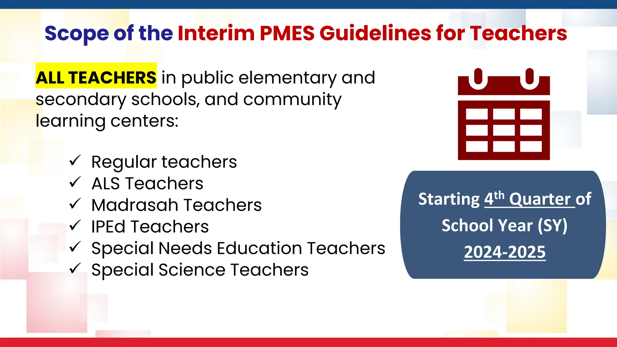Scope of the Interim PMES Guidelines for Teachers
ALL TEACHERS in public elementary and
secondary schools, and community
learning centers:
✓ Regular teachers
✓ ALS Teachers
✓ Madrasah Teachers
✓ IPEd Teachers
✓ Special Needs Education Teachers
✓ Special Science Teachers
Starting 4th Quarter of
School Year (SY)
2024-2025
 