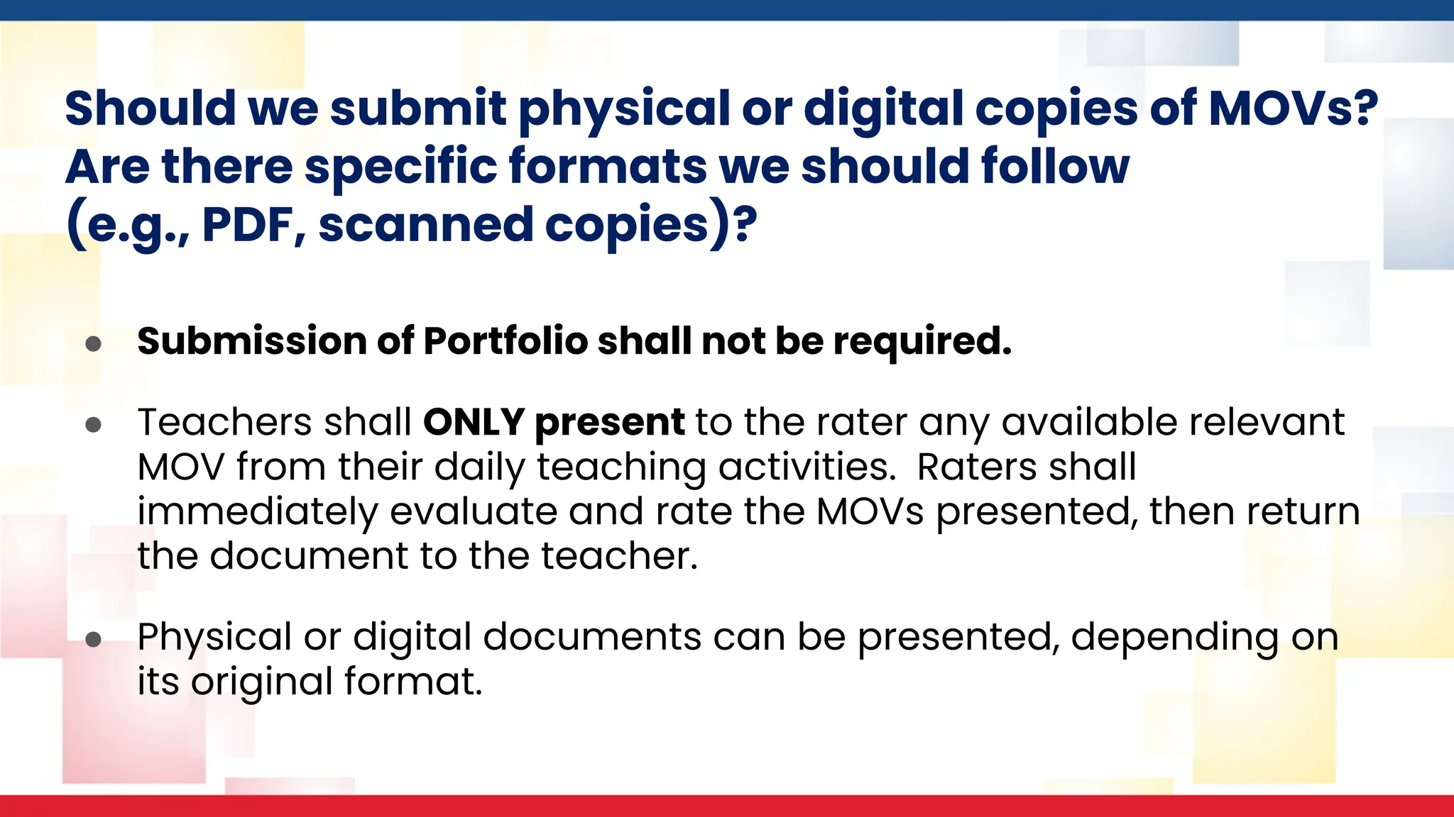 Should we submit physical or digital copies of MOVs?
Are there specific formats we should follow
(e.g., PDF, scanned copies)?
● Submission of Portfolio shall not be required.
● Teachers shall ONLY present to the rater any available relevant
MOV from their daily teaching activities. Raters shall
immediately evaluate and rate the MOVs presented, then return
the document to the teacher.
● Physical or digital documents can be presented, depending on
its original format.
 