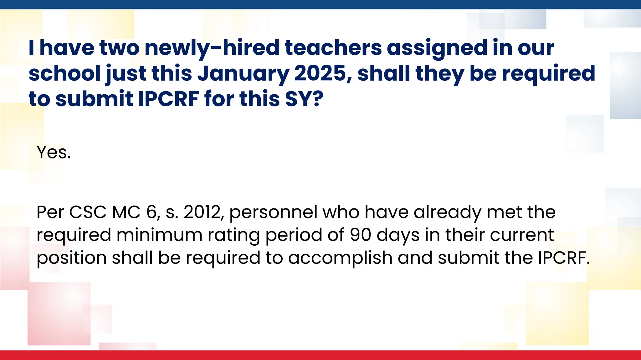 I have two newly-hired teachers assigned in our
school just this January 2025, shall they be required
to submit IPCRF for this SY?
Yes.
Per CSC MC 6, s. 2012, personnel who have already met the
required minimum rating period of 90 days in their current
position shall be required to accomplish and submit the IPCRF.
 
