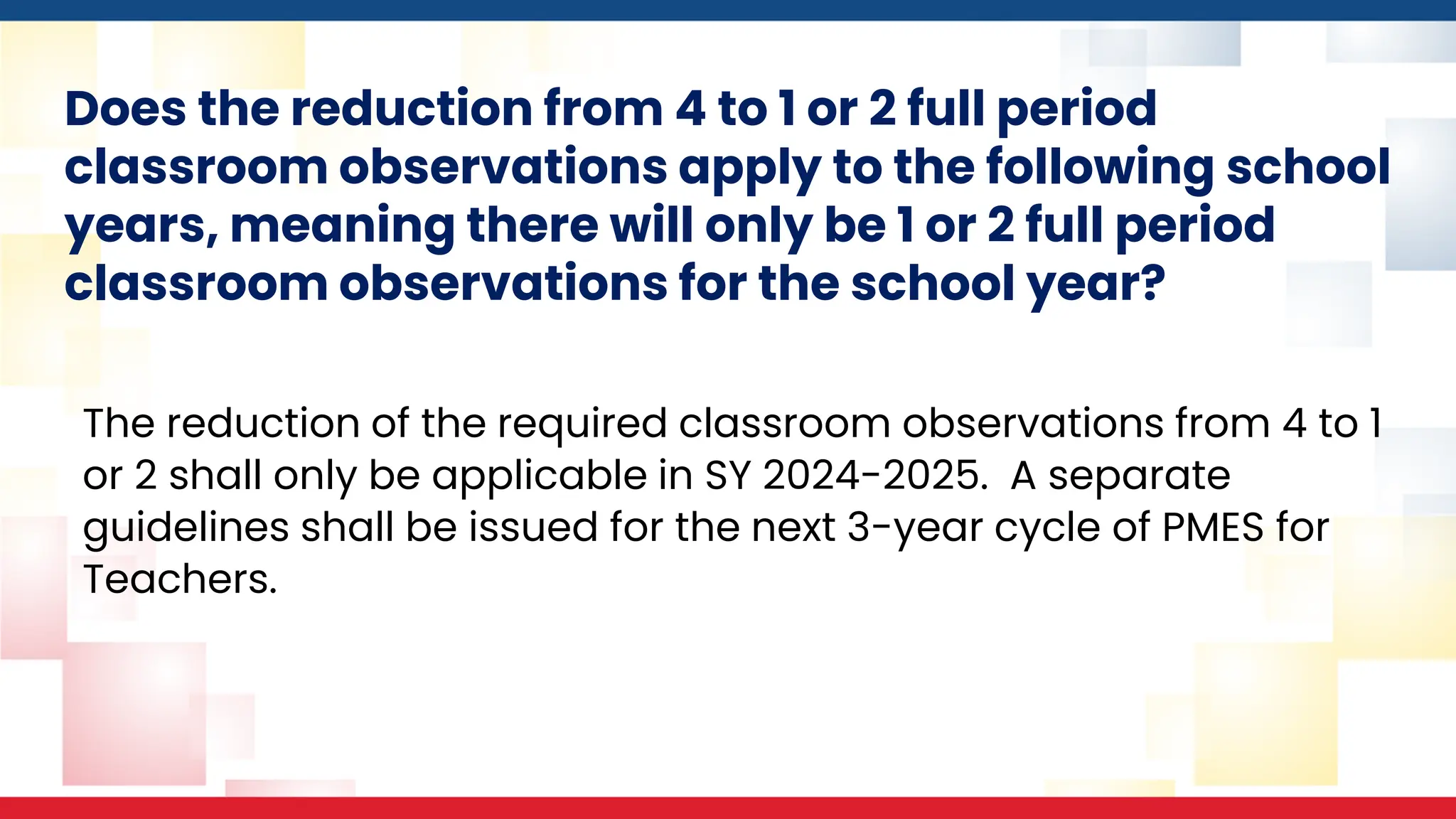 Does the reduction from 4 to 1 or 2 full period
classroom observations apply to the following school
years, meaning there will only be 1 or 2 full period
classroom observations for the school year?
The reduction of the required classroom observations from 4 to 1
or 2 shall only be applicable in SY 2024-2025. A separate
guidelines shall be issued for the next 3-year cycle of PMES for
Teachers.
 