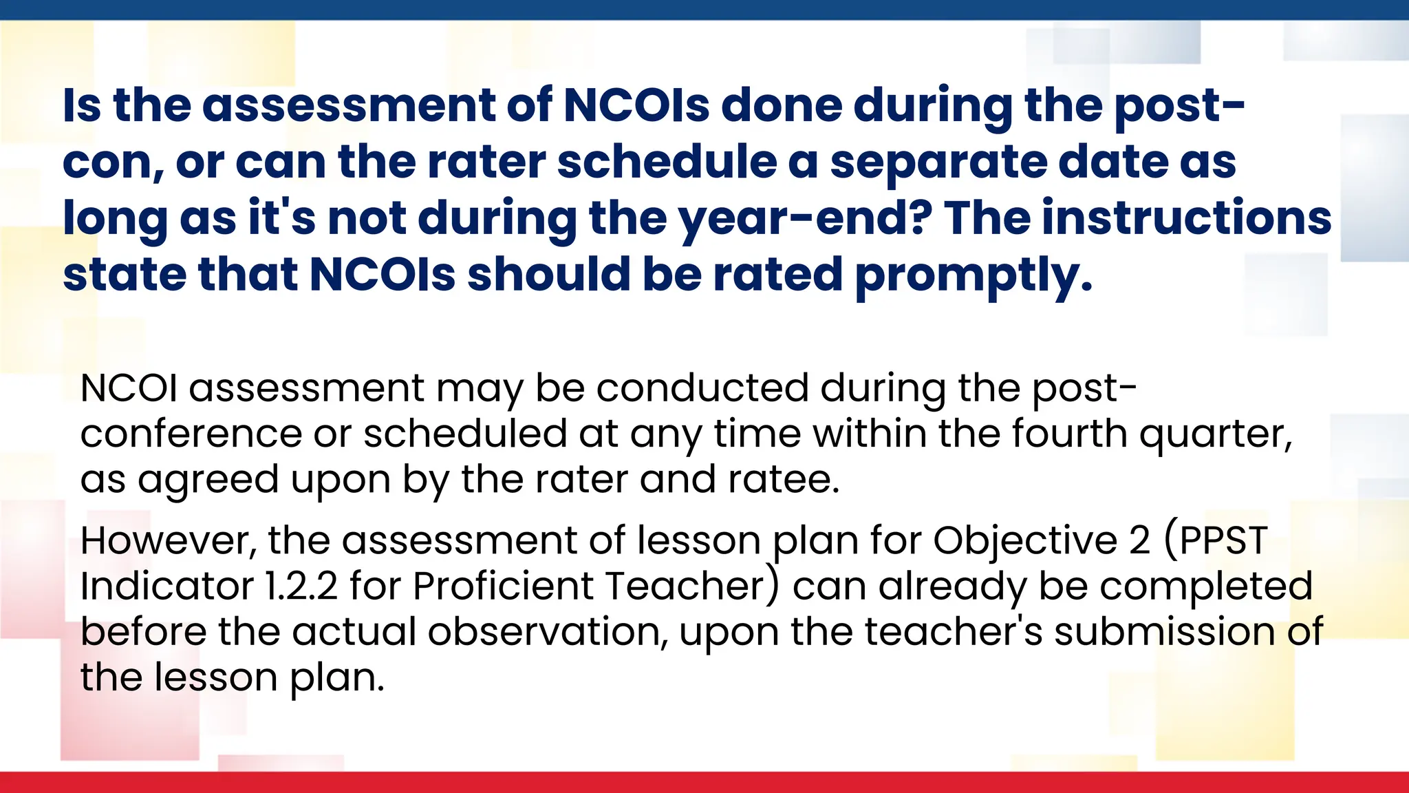 Is the assessment of NCOIs done during the post-
con, or can the rater schedule a separate date as
long as it's not during the year-end? The instructions
state that NCOIs should be rated promptly.
NCOI assessment may be conducted during the post-
conference or scheduled at any time within the fourth quarter,
as agreed upon by the rater and ratee.
However, the assessment of lesson plan for Objective 2 (PPST
Indicator 1.2.2 for Proficient Teacher) can already be completed
before the actual observation, upon the teacher's submission of
the lesson plan.
 