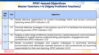 PPST-based Objectives
Master Teachers I-IV (Highly Proficient Teachers)
Obj.
No.
COI Objective
1 COI Model effective applications of content knowledge within and across curriculum
teaching areas (PPST Indicator 1.1.3)
3 COI Promote effective strategies in the positive use of ICT to facilitate the teaching and
learning process. (PPST Indicator 1.3.3)
5 COI Display a wide range of effective verbal and non-verbal classroom communication
strategies to support learner understanding, participation, engagement and
achievement (PPST Indicator 1.7.3)
7 COI Model successful strategies and support colleagues in promoting learning
environments that effectively motivate learners to work productively by assuming
responsibility for their own learning. (PPST Indicator 2.5.3)
 