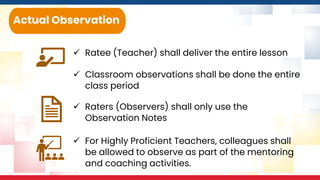 ✓ Ratee (Teacher) shall deliver the entire lesson
Actual Observation
✓ Classroom observations shall be done the entire
class period
✓ Raters (Observers) shall only use the
Observation Notes
✓ For Highly Proficient Teachers, colleagues shall
be allowed to observe as part of the mentoring
and coaching activities.
 