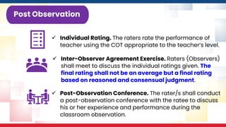 ✓ Individual Rating. The raters rate the performance of
teacher using the COT appropriate to the teacher’s level.
Post Observation
✓ Inter-Observer Agreement Exercise. Raters (Observers)
shall meet to discuss the individual ratings given. The
final rating shall not be an average but a final rating
based on reasoned and consensual judgment.
✓ Post-Observation Conference. The rater/s shall conduct
a post-observation conference with the ratee to discuss
his or her experience and performance during the
classroom observation.
 