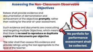 Assessing the Non-Classroom Observable
Objectives
Ratees shall provide evidence and
documentation of demonstration and
achievement of the objectives promptly, rather
than waiting for the end-of-year assessment.
Such evidence and documents are crosscutting
and targeting multiple Objectives, which means
that there is no need to reproduce or duplicate
copies of the documents per objective.
The rater shall then assess this evidence and
provide ratings using the tool appropriate to the
level of the teacher.
No portfolio for
performance
assessment shall
be collected.
 