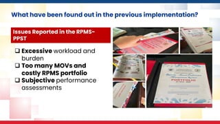 What have been found out in the previous implementation?
❑ Excessive workload and
burden
❑ Too many MOVs and
costly RPMS portfolio
❑ Subjective performance
assessments
Issues Reported in the RPMS-
PPST
 