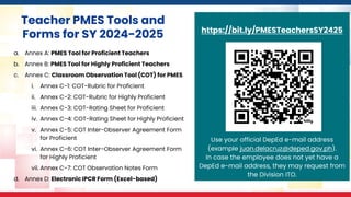 https://bit.ly/PMESTeachersSY2425
Use your official DepEd e-mail address
(example juan.delacruz@deped.gov.ph).
In case the employee does not yet have a
DepEd e-mail address, they may request from
the Division ITO.
Teacher PMES Tools and
Forms for SY 2024-2025
a. Annex A: PMES Tool for Proficient Teachers
b. Annex B: PMES Tool for Highly Proficient Teachers
c. Annex C: Classroom Observation Tool (COT) for PMES
i. Annex C-1: COT-Rubric for Proficient
ii. Annex C-2: COT-Rubric for Highly Proficient
iii. Annex C-3: COT-Rating Sheet for Proficient
iv. Annex C-4: COT-Rating Sheet for Highly Proficient
v. Annex C-5: COT Inter-Observer Agreement Form
for Proficient
vi. Annex C-6: COT Inter-Observer Agreement Form
for Highly Proficient
vii. Annex C-7: COT Observation Notes Form
d. Annex D: Electronic IPCR Form (Excel-based)
 