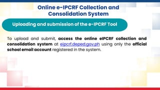 Online e-IPCRF Collection and
Consolidation System
Uploading and submission of the e-IPCRF Tool
To upload and submit, access the online eIPCRF collection and
consolidation system at eipcrf.deped.gov.ph using only the official
school email account registered in the system.
 