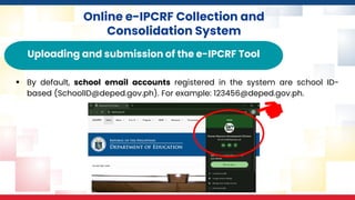 Online e-IPCRF Collection and
Consolidation System
Uploading and submission of the e-IPCRF Tool
▪ By default, school email accounts registered in the system are school ID-
based (SchoolID@deped.gov.ph). For example: 123456@deped.gov.ph.
 