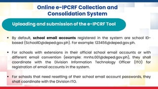 Online e-IPCRF Collection and
Consolidation System
Uploading and submission of the e-IPCRF Tool
▪ By default, school email accounts registered in the system are school ID-
based (SchoolID@deped.gov.ph). For example: 123456@deped.gov.ph.
▪ For schools with extensions in their official school email accounts or with
different email convention (example: mnhs.001@deped.gov.ph), they shall
coordinate with the Division Information Technology Officer (ITO) for
registration of email accounts in the system.
▪ For schools that need resetting of their school email account passwords, they
shall coordinate with the Division ITO.
 
