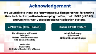 Acknowledgement
We would like to thank the following DepEd field personnel for sharing
their technical expertise in developing the Electronic IPCRF (eIPCRF)
and Online eIPCRF Collection and Consolidation System.
Christine Anne M. Prepuse
Principal I
New Era Elementary School
SDO Dasmariñas City
Kevin Milo
Division ITO
SDO Island Garden City of Samal
Jekyll Cadungog
Division ITO
SDO Zamboanga Sibugay
eIPCRF Tool (Excel-based) Online eIPCRF System
 