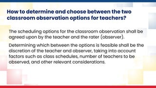 How to determine and choose between the two
classroom observation options for teachers?
The scheduling options for the classroom observation shall be
agreed upon by the teacher and the rater (observer).
Determining which between the options is feasible shall be the
discretion of the teacher and observer, taking into account
factors such as class schedules, number of teachers to be
observed, and other relevant considerations.
 
