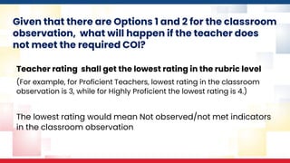 Given that there are Options 1 and 2 for the classroom
observation, what will happen if the teacher does
not meet the required COI?
Teacher rating shall get the lowest rating in the rubric level
(For example, for Proficient Teachers, lowest rating in the classroom
observation is 3, while for Highly Proficient the lowest rating is 4.)
The lowest rating would mean Not observed/not met indicators
in the classroom observation
 