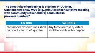 The effectivity of guidelines is starting 4th Quarter.
Can teachers show MOV (e.g., minutes of consultative meeting
with community stakeholders) conducted in
previous quarters?
For COIs For NCOIs
Classroom observations shall
be conducted in 4th quarter
Any MOVs across quarters
shall be valid and accepted
 