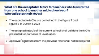 What are the acceptable MOVs for teachers who transferred
from one school to another mid-school year?
Who validates their MOVs?
● The acceptable MOVs are contained in the Figure 7 and
Figure 8 of DM 017 s. 2025
● The assigned rater/s of the current school shall validate the MOVs
presented for purposes of evaluation.
● Approval/signatures from the previous rater shall not be required.
 