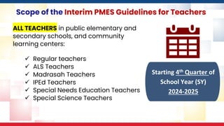 Scope of the Interim PMES Guidelines for Teachers
ALL TEACHERS in public elementary and
secondary schools, and community
learning centers:
✓ Regular teachers
✓ ALS Teachers
✓ Madrasah Teachers
✓ IPEd Teachers
✓ Special Needs Education Teachers
✓ Special Science Teachers
Starting 4th Quarter of
School Year (SY)
2024-2025
 