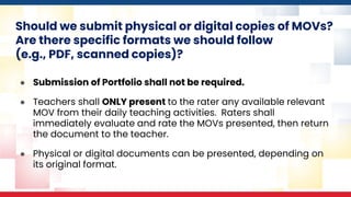 Should we submit physical or digital copies of MOVs?
Are there specific formats we should follow
(e.g., PDF, scanned copies)?
● Submission of Portfolio shall not be required.
● Teachers shall ONLY present to the rater any available relevant
MOV from their daily teaching activities. Raters shall
immediately evaluate and rate the MOVs presented, then return
the document to the teacher.
● Physical or digital documents can be presented, depending on
its original format.
 