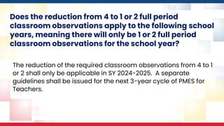Does the reduction from 4 to 1 or 2 full period
classroom observations apply to the following school
years, meaning there will only be 1 or 2 full period
classroom observations for the school year?
The reduction of the required classroom observations from 4 to 1
or 2 shall only be applicable in SY 2024-2025. A separate
guidelines shall be issued for the next 3-year cycle of PMES for
Teachers.
 