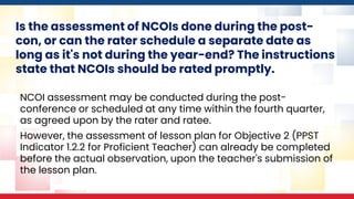 Is the assessment of NCOIs done during the post-
con, or can the rater schedule a separate date as
long as it's not during the year-end? The instructions
state that NCOIs should be rated promptly.
NCOI assessment may be conducted during the post-
conference or scheduled at any time within the fourth quarter,
as agreed upon by the rater and ratee.
However, the assessment of lesson plan for Objective 2 (PPST
Indicator 1.2.2 for Proficient Teacher) can already be completed
before the actual observation, upon the teacher's submission of
the lesson plan.
 