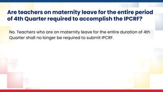 Are teachers on maternity leave for the entire period
of 4th Quarter required to accomplish the IPCRF?
No. Teachers who are on maternity leave for the entire duration of 4th
Quarter shall no longer be required to submit IPCRF.
 