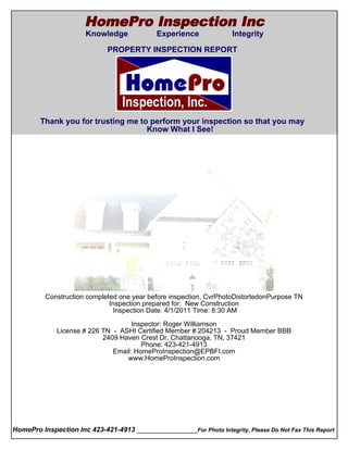 HomePro Inspection Inc
                       Knowledge             Experience              Integrity
  Cover Page
                              PROPERTY INSPECTION REPORT




        Thank you for trusting me to perform your inspection so that you may
                                    Know What I See!




          Construction completed one year before inspection, CvrPhotoDistortedonPurpose TN
                              Inspection prepared for: New Construction
                               Inspection Date: 4/1/2011 Time: 8:30 AM

                                      Inspector: Roger Williamson
               License # 226 TN - ASHI Certified Member # 204213 - Proud Member BBB
                             2409 Haven Crest Dr, Chattanooga, TN, 37421
                                         Phone: 423-421-4913
                                Email: HomeProInspection@EPBFI.com
                                    www.HomeProInspection.com




HomePro Inspection Inc 423-421-4913 ________________For Photo Integrity, Please Do Not Fax This Report
 