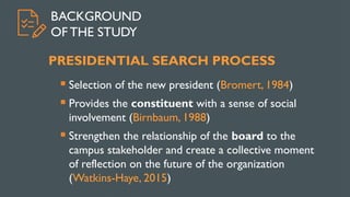 BACKGROUND
OF THE STUDY
PRESIDENTIAL SEARCH PROCESS
 Selection of the new president (Bromert, 1984)
 Provides the constituent with a sense of social
involvement (Birnbaum, 1988)
 Strengthen the relationship of the board to the
campus stakeholder and create a collective moment
of reflection on the future of the organization
(Watkins-Haye, 2015)
 