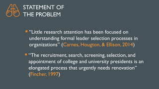 STATEMENT OF
THE PROBLEM
 “Little research attention has been focused on
understanding formal leader selection processes in
organizations” (Carnes, Hougton, & Ellison, 2014)
 “The recruitment, search, screening, selection, and
appointment of college and university presidents is an
elongated process that urgently needs renovation”
(Fincher, 1997)
 