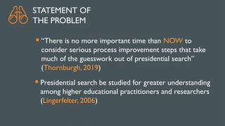 STATEMENT OF
THE PROBLEM
 “There is no more important time than NOW to
consider serious process improvement steps that take
much of the guesswork out of presidential search”
(Thornburgh, 2019)
 Presidential search be studied for greater understanding
among higher educational practitioners and researchers
(Lingerfelter, 2006)
 