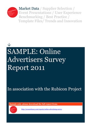 Market Data / Supplier Selection /
          Event Presentations / User Experience
          Benchmarking / Best Practice /
          Template Files/ Trends and Innovation





SAMPLE: Online
Advertisers Survey
Report 2011

In association with the Rubicon Project


 Sample only, please download the full report from:

             http://econsultancy.com/reports/online-advertising-survey
 