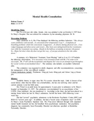 1
Mental Health Consultation
Patient Name: P
Date: 12-16-97
Identifying Data:
Ms. P is a 64 year old, white, female, who was admitted to the on October 2, 1997 from
St. Mary’s Hospital. She was referred for evaluation by her attending physician Dr. B.
Presenting Problem:
Since admission to A, Ms. P has displayed the following problem behaviors: “She always
wants antibiotics and steroids…Is concerned if her temperature is up 10
…Complains of
breathing problems which she consciously exaggerates …Is abusive during physical care…Uses
vulgar language and often curses and swears…Has been seen taking food from her roommates
tray while her roommate was eating…Stands in the hallway screaming at anyone who passes
by…Slams her door when she does not get her way…if you pay attention to her she calms
down.”
A summary of a “Behavioral Treatment Team Meeting” held at A on 12-1-97 includes
the following observations: “It is necessary to be extremely frank with Ms. P in order to be
successful…Ms. P will call the receptionist and disguise her voice in an attempt to get through to
her social worker at unscheduled times”. The summary also includes an excellent behavioral
plan.
This evaluation was requested to clarify diagnosis and offer recommendations concerning
the management of this very difficult resident.
Current medications include: Prednisone 10mg qd, Lasix 40mg qod, and Ativan 1mg q 4 hours
prn.
History:
Available history is vague since Ms. P is evasive about this topic. Little is known of her
social history other than her father was a homebuilder, she has one surviving sister and her
current surname is not her birth name.
Ms. P lived in an adult home for approximately 6 years prior to admission to St. Mary’s
hospital on September 13, 1997. The admission was precipitated by an exacerbation of her
COPD. Once stabilized, she was transferred A. According to the chart, she had been placed in a
nursing home before her last St. Mary’s admission, but left the home AMA following a one-
week stay.
She had “several” psychiatric admissions to the Rochester Psychiatric Center (RPC) and
RGH G1 “several years ago”. In addition, she had a “recent series of inpatient stays” on 4300,
St. Mary’s Acute Psychiatric Inpatient Unit. Ms. P has never followed through with outpatient
mental health treatment nor has she benefited from psychotropic medication. Her psychiatric
diagnosis has consistently been Personality Disorder not otherwise specified or Borderline
Personality Disorder.
 
