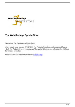 The Web Savings Sports Store


                                   Welcome to The Web Savings Sports Store

                                   where we will bring you new EVERYDAY, Fan Products for college and Professional Teams.
                                   Each Fan Product will be in the category of the sport and team as you will see on the right side
                                   bar for easy navigation.

                                   Check Out The Full Indepth Details Here: Sample Page




                                                                                                                              1/1
Powered by TCPDF (www.tcpdf.org)
 