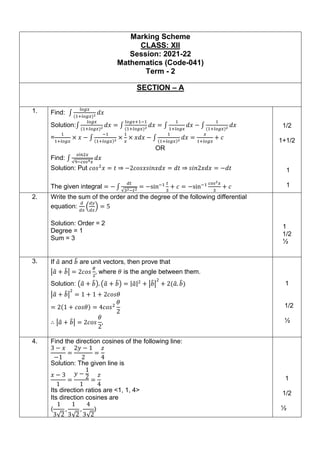 Marking Scheme
CLASS: XII
Session: 2021-22
Mathematics (Code-041)
Term - 2
SECTION – A
1. Find: ∫
𝑙𝑜𝑔𝑥
(1+𝑙𝑜𝑔𝑥)2 𝑑𝑥
Solution:∫
𝑙𝑜𝑔𝑥
(1+𝑙𝑜𝑔𝑥)2
𝑑𝑥 = ∫
𝑙𝑜𝑔𝑥+1−1
(1+𝑙𝑜𝑔𝑥)2
𝑑𝑥 = ∫
1
1+𝑙𝑜𝑔𝑥
𝑑𝑥 − ∫
1
(1+𝑙𝑜𝑔𝑥)2
𝑑𝑥
=
1
1+𝑙𝑜𝑔𝑥
× 𝑥 − ∫
−1
(1+𝑙𝑜𝑔𝑥)2
×
1
𝑥
× 𝑥𝑑𝑥 − ∫
1
(1+𝑙𝑜𝑔𝑥)2
𝑑𝑥 =
𝑥
1+𝑙𝑜𝑔𝑥
+ 𝑐
OR
Find: ∫
𝑠𝑖𝑛2𝑥
√9−𝑐𝑜𝑠4𝑥
𝑑𝑥
Solution: Put 𝑐𝑜𝑠2
𝑥 = 𝑡 ⇒ −2𝑐𝑜𝑠𝑥𝑠𝑖𝑛𝑥𝑑𝑥 = 𝑑𝑡 ⇒ 𝑠𝑖𝑛2𝑥𝑑𝑥 = −𝑑𝑡
The given integral = − ∫
𝑑𝑡
√32−𝑡2
= −sin−1 𝑡
3
+ 𝑐 = −sin−1 𝑐𝑜𝑠2𝑥
3
+ 𝑐
1/2
1+1/2
1
1
2. Write the sum of the order and the degree of the following differential
equation:
𝑑
𝑑𝑥
(
𝑑𝑦
𝑑𝑥
) = 5
Solution: Order = 2
Degree = 1
Sum = 3
1
1/2
½
3. If 𝑎
̂ and 𝑏
̂ are unit vectors, then prove that
|𝑎
̂ + 𝑏
̂| = 2𝑐𝑜𝑠
𝜃
2
, where 𝜃 is the angle between them.
Solution: (𝑎
̂ + 𝑏
̂). (𝑎
̂ + 𝑏
̂) = |𝑎
̂|2
+ |𝑏
̂|
2
+ 2(𝑎
̂. 𝑏
̂)
|𝑎
̂ + 𝑏
̂|
2
= 1 + 1 + 2𝑐𝑜𝑠𝜃
= 2(1 + 𝑐𝑜𝑠𝜃) = 4𝑐𝑜𝑠2
𝜃
2
∴ |𝑎
̂ + 𝑏
̂| = 2𝑐𝑜𝑠
𝜃
2
,
1
1/2
½
4. Find the direction cosines of the following line:
3 − 𝑥
−1
=
2𝑦 − 1
2
=
𝑧
4
Solution: The given line is
𝑥 − 3
1
=
𝑦 −
1
2
1
=
𝑧
4
Its direction ratios are <1, 1, 4>
Its direction cosines are
〈
1
3√2
,
1
3√2
,
4
3√2
〉
1
1/2
½
 