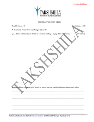 www.takshshila.net
Takshshila Institute of Professional Studies- NID-GDPD Design Aptitude test 1
NID PRACTICE TEST- GDPD
Total Sections : 03 Total Marks : 100
 Section 1 This section is of 8 Pages (50 marks)
Q.1.1. Draw with maximum details of a woman holding a crying child in her arms. (10 marks)
Imagine and write consoling in five sentences, women is giving to child (dialogues) in given space below:
……………………………………………………………………………………………………………………………………
……………………………………………………………………………………………………………………………………
……………………………………………………………………………………………………………………………………
……………………………………………………………………………………………………………………………………
……………………………………………………………………………………………………………………………………
……………………………………………………………………………………………………………………………………
……………………………………………………………………………………………………………………………………
 